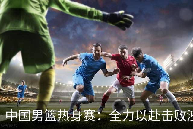 中国男篮热身赛：全力以赴击败澳大利亚，郭士强打造双塔阵容，央视直播